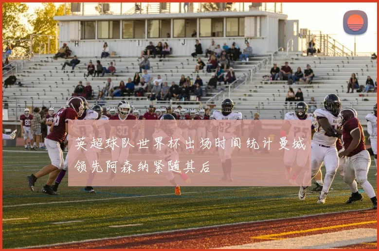 英超球队世界杯出场时间统计曼城领先阿森纳紧随其后