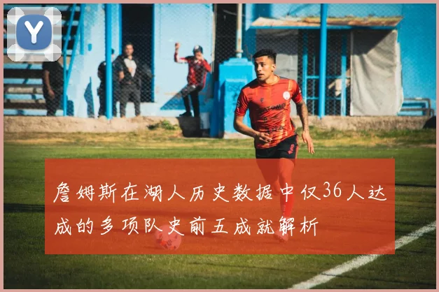 詹姆斯在湖人历史数据中仅36人达成的多项队史前五成就解析