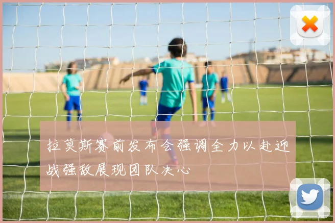 拉莫斯赛前发布会强调全力以赴迎战强敌展现团队决心