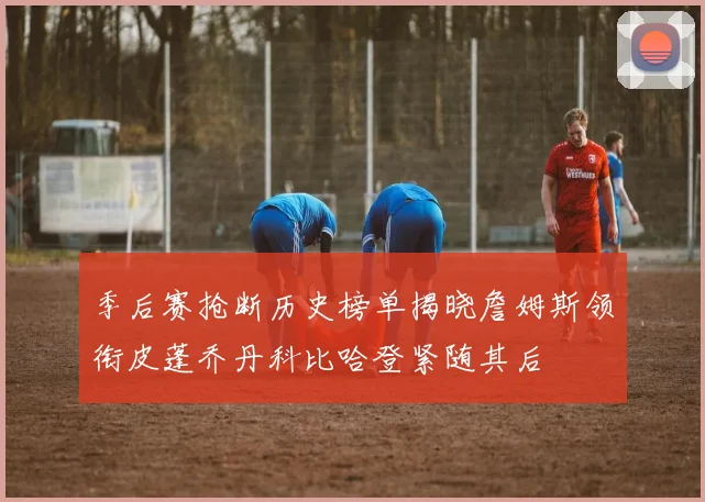 季后赛抢断历史榜单揭晓詹姆斯领衔皮蓬乔丹科比哈登紧随其后