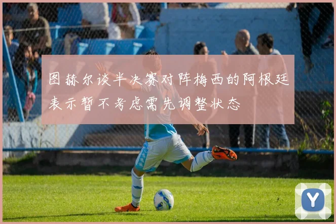 图赫尔谈半决赛对阵梅西的阿根廷表示暂不考虑需先调整状态
