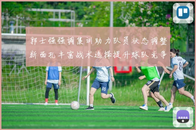 郭士强强调集训助力队员状态调整新面孔丰富战术选择提升球队竞争力