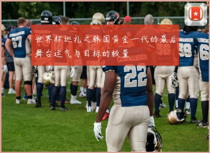 世界杯巡礼之韩国黄金一代的最后舞台运气与目标的较量