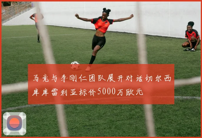 马竞与李刚仁团队展开对话切尔西库库雷利亚标价5000万欧元