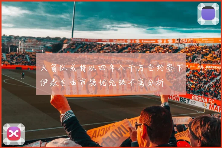 火箭队或将以四年八千万合约签下伊森自由市场优先级不高分析