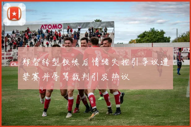 郑智转型教练后情绪失控引争议遭禁赛并辱骂裁判引发热议