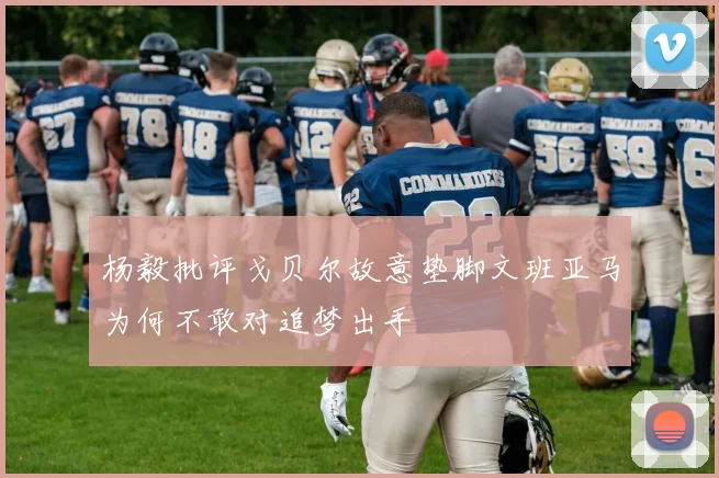 杨毅批评戈贝尔故意垫脚文班亚马为何不敢对追梦出手