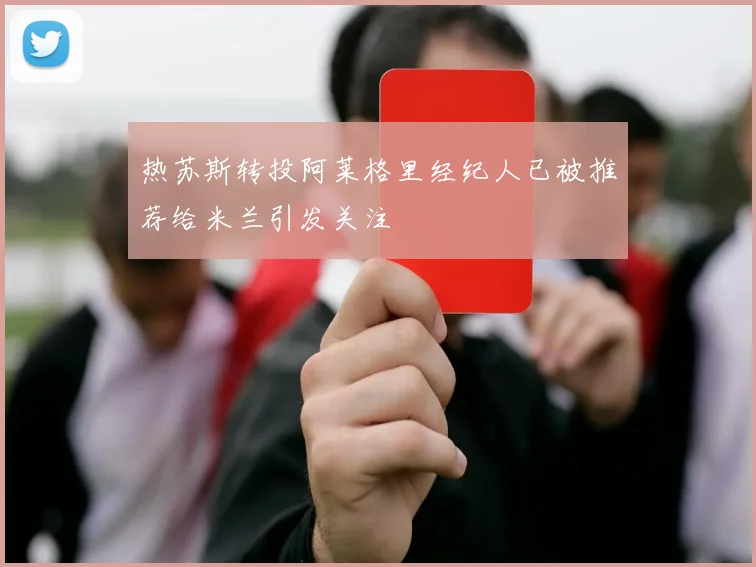 热苏斯转投阿莱格里经纪人已被推荐给米兰引发关注