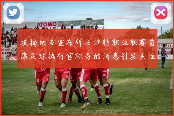 埃梅纳洛宣布辞去沙特职业联赛首席足球执行官职务的消息引发关注