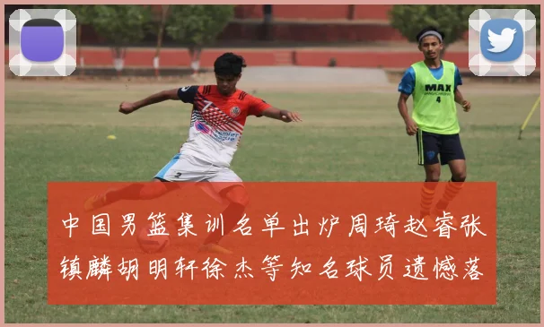 中国男篮集训名单出炉周琦赵睿张镇麟胡明轩徐杰等知名球员遗憾落选