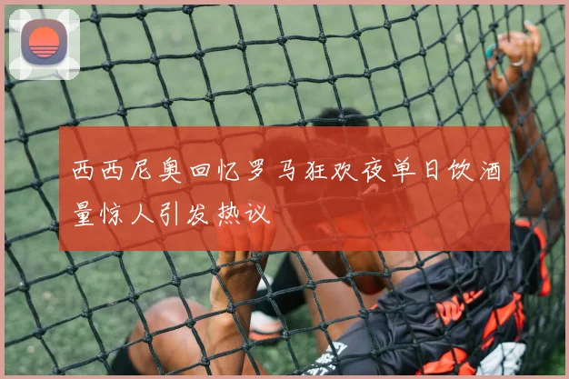 西西尼奥回忆罗马狂欢夜单日饮酒量惊人引发热议