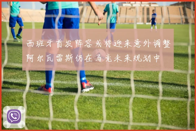 西班牙首发阵容或将迎来意外调整阿尔瓦雷斯仍在马竞未来规划中