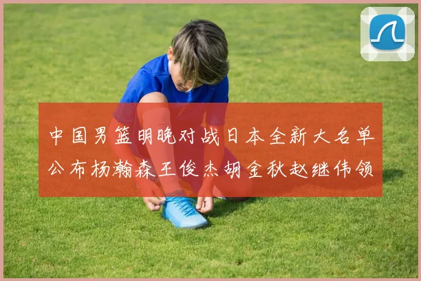 中国男篮明晚对战日本全新大名单公布杨瀚森王俊杰胡金秋赵继伟领衔出战