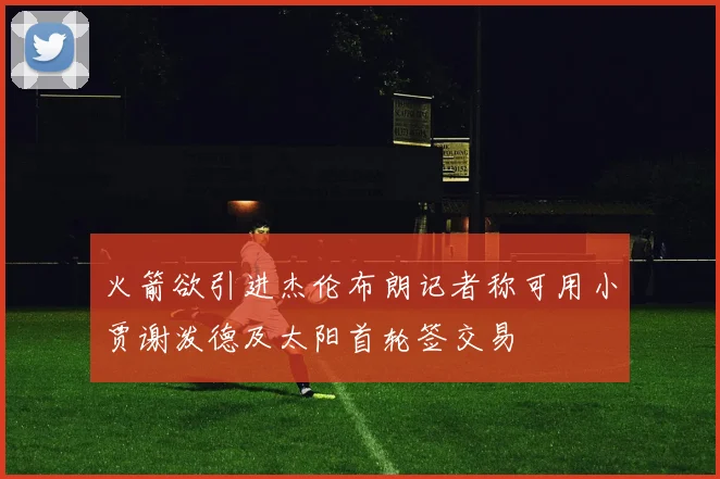 火箭欲引进杰伦布朗记者称可用小贾谢泼德及太阳首轮签交易