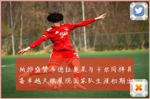 纳帅盛赞韦德拉奥果与卡尔同样具备卓越天赋展现国家队生涯初期出色表现