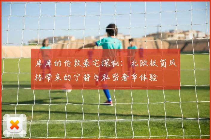 库库的伦敦豪宅探秘：北欧极简风格带来的宁静与私密奢华体验