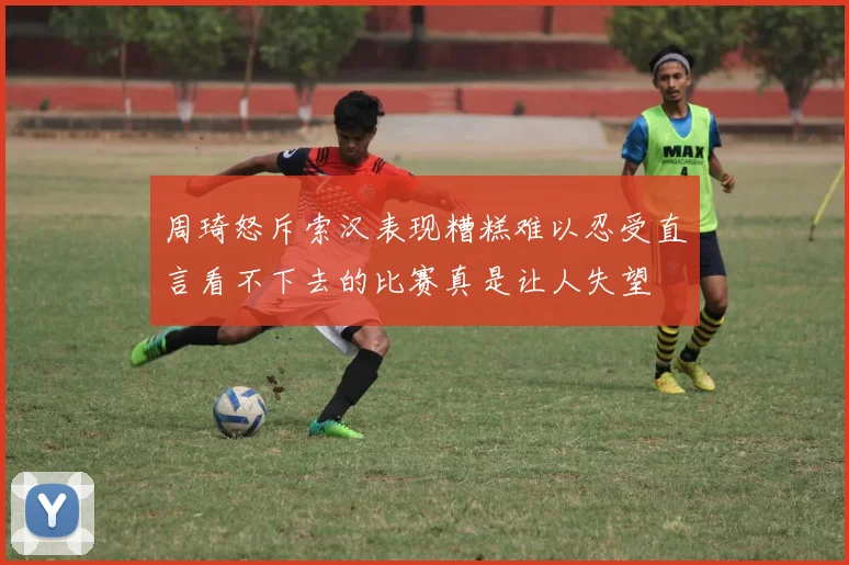 周琦怒斥索汉表现糟糕难以忍受直言看不下去的比赛真是让人失望