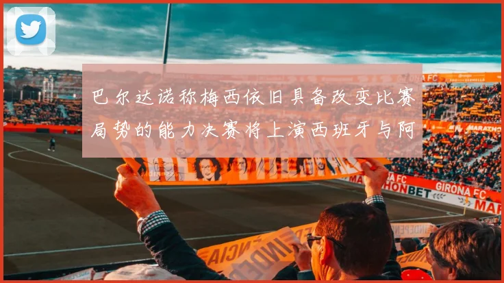 巴尔达诺称梅西依旧具备改变比赛局势的能力决赛将上演西班牙与阿根廷的对决