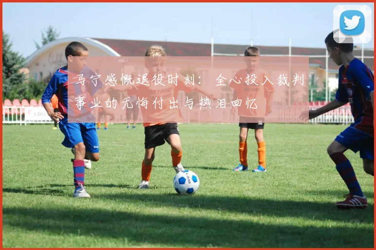 马宁感慨退役时刻：全心投入裁判事业的无悔付出与热泪回忆