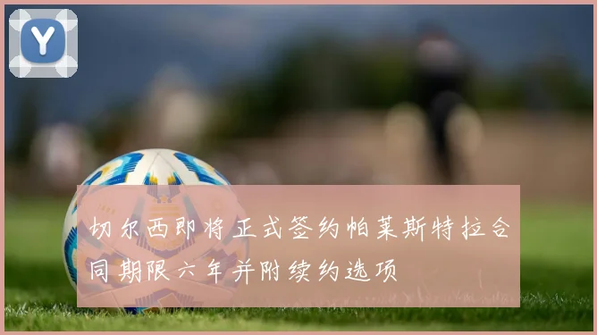 切尔西即将正式签约帕莱斯特拉合同期限六年并附续约选项