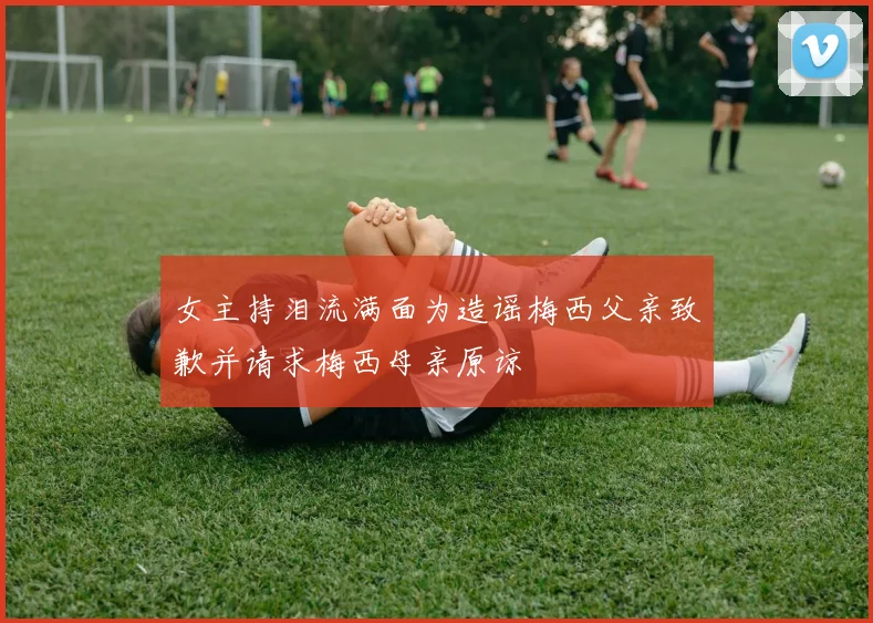 女主持泪流满面为造谣梅西父亲致歉并请求梅西母亲原谅