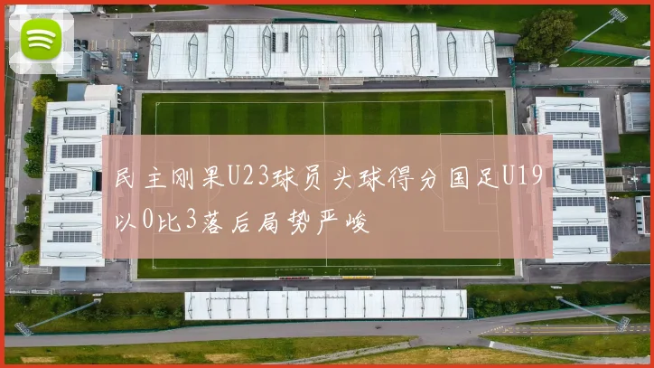 民主刚果U23球员头球得分国足U19以0比3落后局势严峻