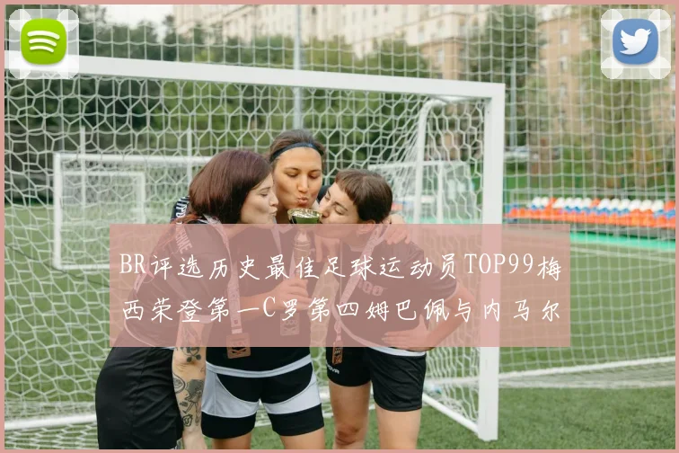 BR评选历史最佳足球运动员TOP99梅西荣登第一C罗第四姆巴佩与内马尔排名解析